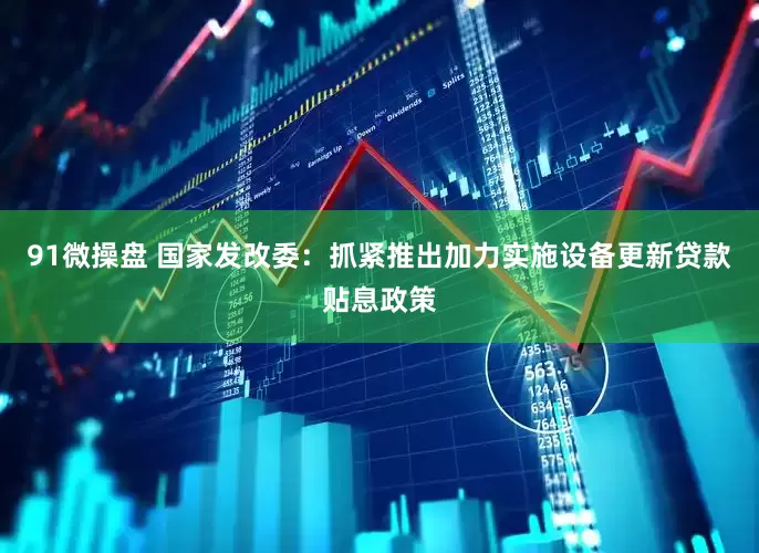91微操盘 国家发改委：抓紧推出加力实施设备更新贷款贴息政策
