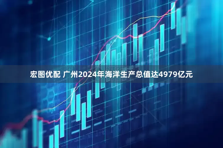 宏图优配 广州2024年海洋生产总值达4979亿元