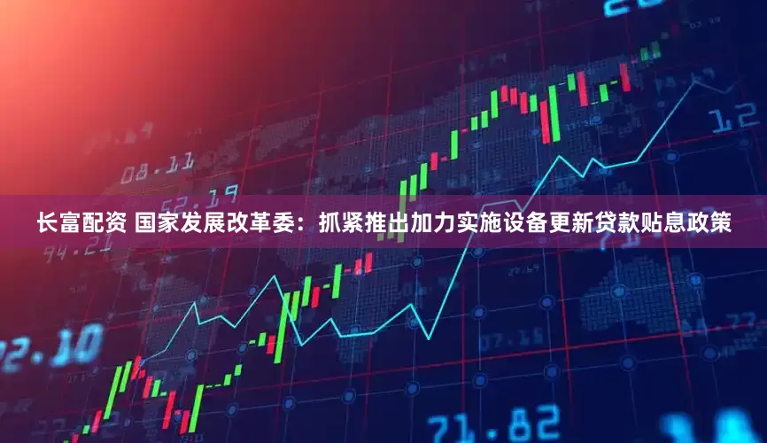 长富配资 国家发展改革委：抓紧推出加力实施设备更新贷款贴息政策