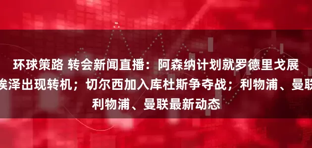 环球策路 转会新闻直播：阿森纳计划就罗德里戈展开谈判；埃泽出现转机；切尔西加入库杜斯争夺战；利物浦、曼联最新动态