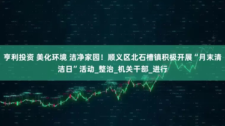 亨利投资 美化环境 洁净家园！顺义区北石槽镇积极开展“月末清洁日”活动_整治_机关干部_进行