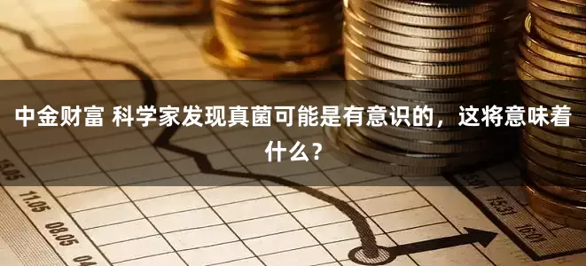 中金财富 科学家发现真菌可能是有意识的，这将意味着什么？