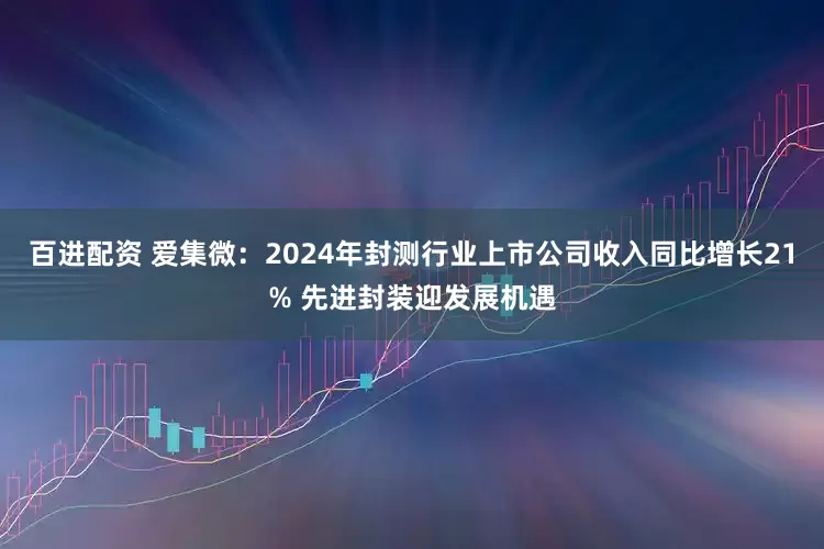 百进配资 爱集微：2024年封测行业上市公司收入同比增长21% 先进封装迎发展机遇