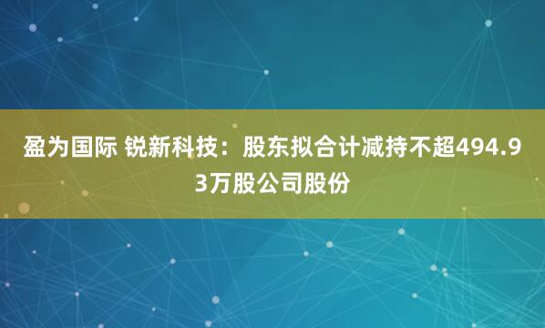 盈为国际 锐新科技：股东拟合计减持不超494.93万股公司股份