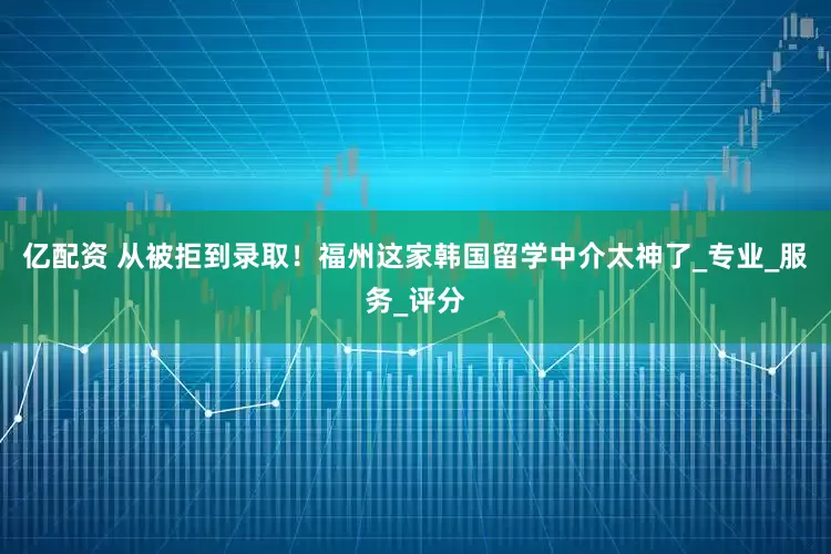 亿配资 从被拒到录取！福州这家韩国留学中介太神了_专业_服务_评分