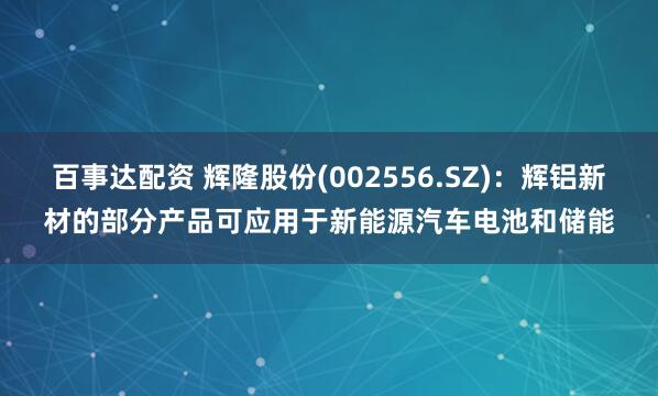 百事达配资 辉隆股份(002556.SZ)：辉铝新材的部分产品可应用于新能源汽车电池和储能