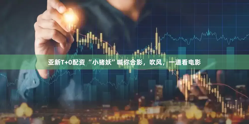 亚新T+0配资 “小猪妖”喊你合影，吹风，一道看电影