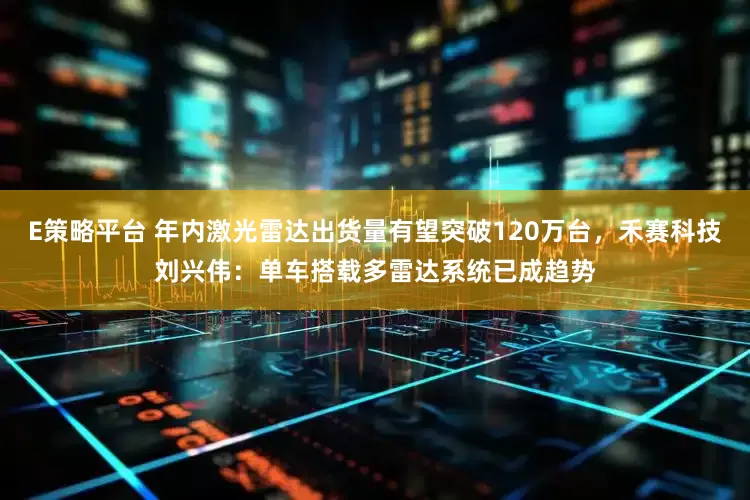 E策略平台 年内激光雷达出货量有望突破120万台，禾赛科技刘兴伟：单车搭载多雷达系统已成趋势