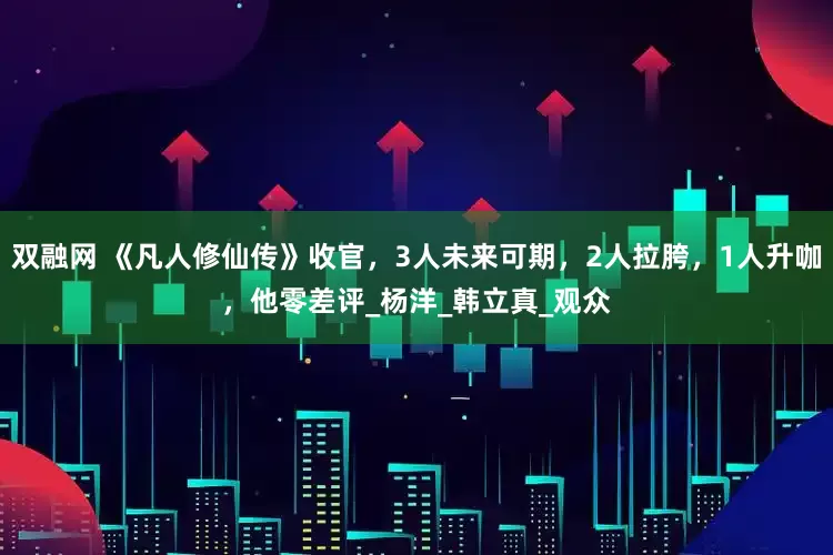双融网 《凡人修仙传》收官，3人未来可期，2人拉胯，1人升咖，他零差评_杨洋_韩立真_观众