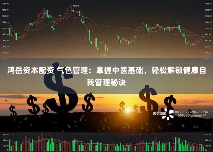 鸿岳资本配资 气色管理：掌握中医基础，轻松解锁健康自我管理秘诀