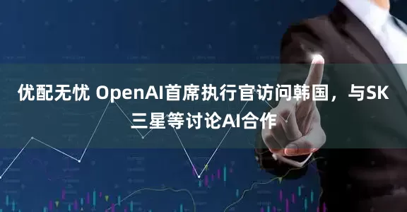 优配无忧 OpenAI首席执行官访问韩国，与SK三星等讨论AI合作