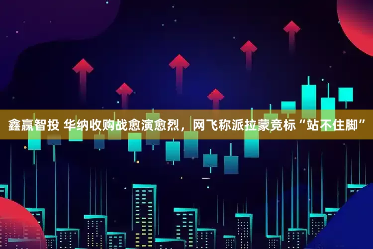 鑫赢智投 华纳收购战愈演愈烈，网飞称派拉蒙竞标“站不住脚”