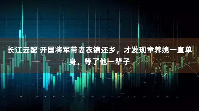 长江云配 开国将军带妻衣锦还乡，才发现童养媳一直单身，等了他一辈子