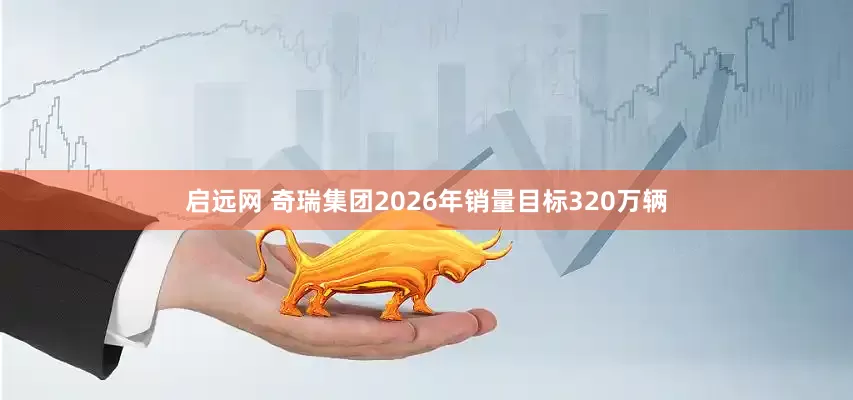 启远网 奇瑞集团2026年销量目标320万辆