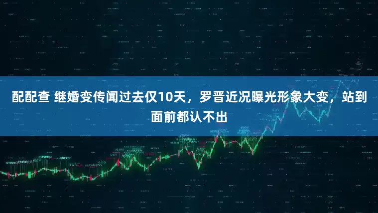 配配查 继婚变传闻过去仅10天，罗晋近况曝光形象大变，站到面前都认不出
