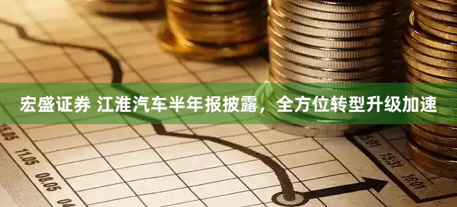 宏盛证券 江淮汽车半年报披露，全方位转型升级加速
