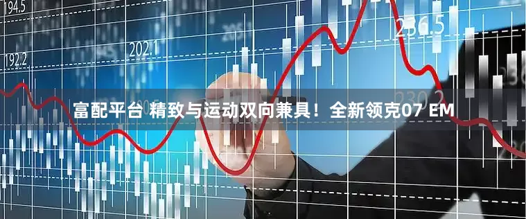 富配平台 精致与运动双向兼具！全新领克07 EM